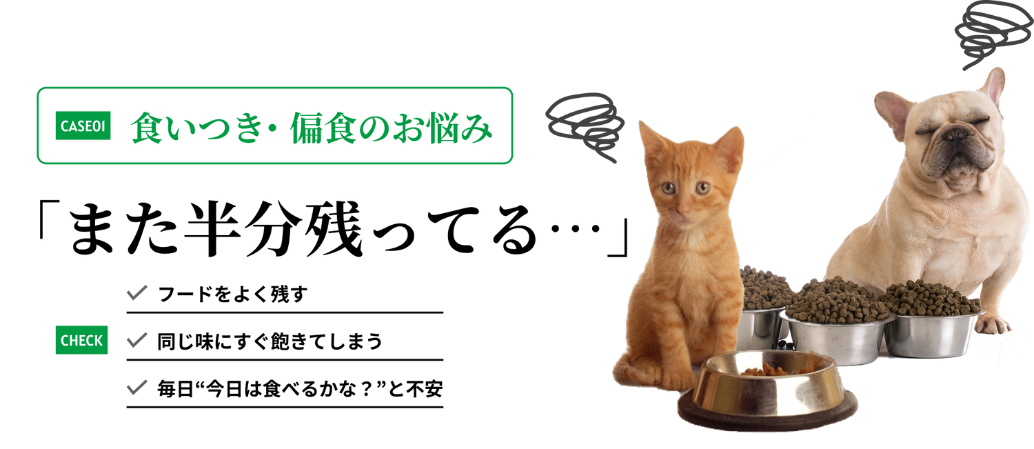 食いつき・偏食のお悩み フードをよく残す、同じ味にすぐ飽きてしまう、毎日“今日は食べるかな？”と不安